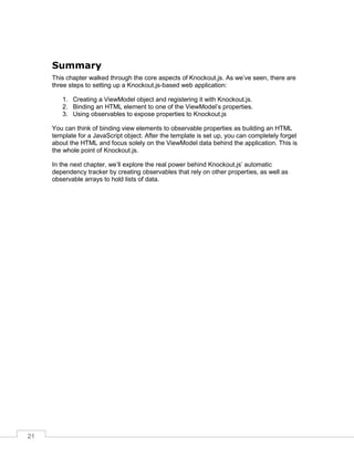 21
Summary
This chapter walked through the core aspects of Knockout.js. As we’ve seen, there are
three steps to setting up a Knockout.js-based web application:
1. Creating a ViewModel object and registering it with Knockout.js.
2. Binding an HTML element to one of the ViewModel’s properties.
3. Using observables to expose properties to Knockout.js
You can think of binding view elements to observable properties as building an HTML
template for a JavaScript object. After the template is set up, you can completely forget
about the HTML and focus solely on the ViewModel data behind the application. This is
the whole point of Knockout.js.
In the next chapter, we’ll explore the real power behind Knockout.js’ automatic
dependency tracker by creating observables that rely on other properties, as well as
observable arrays to hold lists of data.
 