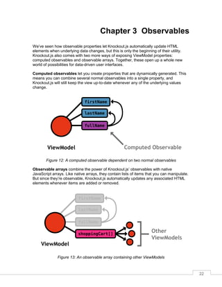 22
Chapter 3 Observables
We’ve seen how observable properties let Knockout.js automatically update HTML
elements when underlying data changes, but this is only the beginning of their utility.
Knockout.js also comes with two more ways of exposing ViewModel properties:
computed observables and observable arrays. Together, these open up a whole new
world of possibilities for data-driven user interfaces.
Computed observables let you create properties that are dynamically generated. This
means you can combine several normal observables into a single property, and
Knockout.js will still keep the view up-to-date whenever any of the underlying values
change.
Figure 12: A computed observable dependent on two normal observables
Observable arrays combine the power of Knockout.js’ observables with native
JavaScript arrays. Like native arrays, they contain lists of items that you can manipulate.
But since they’re observable, Knockout.js automatically updates any associated HTML
elements whenever items are added or removed.
Figure 13: An observable array containing other ViewModels
 