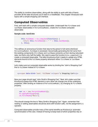 23
The ability to combine observables, along with the ability to work with lists of items,
provides all the data structures you’ll need in a ViewModel. This chapter introduces both
topics with a simple shopping cart interface.
Computed Observables
First, we’ll start with a simple computed observable. Underneath the firstName and
lastName observables in PersonViewModel, create the fullName computed
observable:
Sample code: item5.htm
this.fullName = ko.computed(function() {
return this.firstName() + " " + this.lastName();
}, this);
This defines an anonymous function that returns the person’s full name whenever
PersonViewModel.fullName is accessed. Dynamically generating the full name from
the existing components (firstName and lastName) prevents us from storing redundant
data, but that’s only half the battle. We need to pass this function to ko.computed() to
create a computed observable. This tells Knockout.js that it needs to update any HTML
elements bound to the fullName property whenever either firstName or lastName
change.
Let’s make sure our computed observable works by binding the “John’s Shopping Cart”
line to fullName instead of firstName:
<p><span data-bind='text: fullName'></span>'s Shopping Cart</p>
Now your page should read “John Smith’s Shopping Cart.” Next, let’s make sure that
Knockout.js keeps this HTML element in sync when we change one of the underlying
properties. After binding an instance of PersonViewModel, try changing its firstName
property:
var vm = new PersonViewModel();
ko.applyBindings(vm);
vm.firstName("Mary");
This should change the line to “Mary Smith’s Shopping Cart.” Again, remember that
reading or setting observables should be done with function calls, not the assignment (=)
operator.
Computed observables provide many of the same benefits as Knockout.js’ automatic
synchronization of the view. Instead of having to keep track of which properties rely on
 