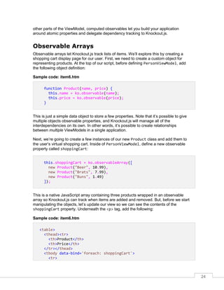 24
other parts of the ViewModel, computed observables let you build your application
around atomic properties and delegate dependency tracking to Knockout.js.
Observable Arrays
Observable arrays let Knockout.js track lists of items. We’ll explore this by creating a
shopping cart display page for our user. First, we need to create a custom object for
representing products. At the top of our script, before defining PersonViewModel, add
the following object definition:
Sample code: item6.htm
function Product(name, price) {
this.name = ko.observable(name);
this.price = ko.observable(price);
}
This is just a simple data object to store a few properties. Note that it’s possible to give
multiple objects observable properties, and Knockout.js will manage all of the
interdependencies on its own. In other words, it’s possible to create relationships
between multiple ViewModels in a single application.
Next, we’re going to create a few instances of our new Product class and add them to
the user’s virtual shopping cart. Inside of PersonViewModel, define a new observable
property called shoppingCart:
this.shoppingCart = ko.observableArray([
new Product("Beer", 10.99),
new Product("Brats", 7.99),
new Product("Buns", 1.49)
]);
This is a native JavaScript array containing three products wrapped in an observable
array so Knockout.js can track when items are added and removed. But, before we start
manipulating the objects, let’s update our view so we can see the contents of the
shoppingCart property. Underneath the <p> tag, add the following:
Sample code: item6.htm
<table>
<thead><tr>
<th>Product</th>
<th>Price</th>
</tr></thead>
<tbody data-bind='foreach: shoppingCart'>
<tr>
 