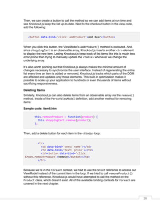 26
Then, we can create a button to call the method so we can add items at run time and
see Knockout.js keep the list up-to-date. Next to the checkout button in the view code,
add the following:
<button data-bind='click: addProduct'>Add Beer</button>
When you click this button, the ViewModel’s addProduct() method is executed. And,
since shoppingCart is an observable array, Knockout.js inserts another <tr> element
to display the new item. Letting Knockout.js keep track of list items like this is much less
error-prone than trying to manually update the <table> whenever we change the
underlying array.
It’s also worth pointing out that Knockout.js always makes the minimal amount of
changes necessary to synchronize the user interface. Instead of regenerating the entire
list every time an item is added or removed, Knockout.js tracks which parts of the DOM
are affected and updates only those elements. This built-in optimization makes it
possible to scale up your application to hundreds or even thousands of items without
sacrificing responsiveness.
Deleting Items
Similarly, Knockout.js can also delete items from an observable array via the remove()
method. Inside of the PersonViewModel definition, add another method for removing
items:
Sample code: item8.htm
this.removeProduct = function(product) {
this.shoppingCart.remove(product);
};
Then, add a delete button for each item in the <tbody> loop:
<tr>
<td data-bind='text: name'></td>
<td data-bind='text: price'></td>
<td><button data-bind='click:
$root.removeProduct'>Remove</button></td>
</tr>
Because we’re in the foreach context, we had to use the $root reference to access our
ViewModel instead of the current item in the loop. If we tried to call removeProduct()
without this reference, Knockout.js would have attempted to call the method on the
Product class, which doesn’t exist. All of the available binding contexts for foreach are
covered in the next chapter.
 