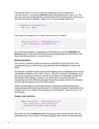 27
The fact that we’re in a foreach loop also messes up the this reference in
removeProduct(), so clicking a Remove button will actually throw a TypeError. We
can use a common JavaScript trick to resolve these kinds of scope issues. At the top of
the PersonViewModel definition, assign this to a new variable called self:
function PersonViewModel() {
var self = this;
...
Then, use self instead of this in the removeProduct() method:
this.removeProduct = function(product) {
self.shoppingCart.remove(product);
};
You should now be able to manipulate our observable array with the Add Beer and
Remove buttons. Also note that Knockout.js automatically adds the current item in the
loop as the first parameter to removeProduct().
Destroying Items
The remove() method is useful for real-time manipulation of lists, but it can prove
troublesome once you start trying to send data from the ViewModel to a server-side
script.
For example, consider the task of saving the shopping cart to a database every time the
user added or deleted an item. With remove(), the item is removed immediately, so all
you can do is send your server the new list in its entirety—it’s impossible to determine
which items where added or removed. You either have to save the entire list, or
manually figure out the difference between the previous version stored in the database
and the new one passed in from the AJAX request.
Neither of these options is particularly efficient, especially considering Knockout.js
knows precisely which items were removed. To remedy this situation, observable arrays
include a destroy() method. Try changing PersonViewModel.removeProduct() to
the following:
Sample code: item9.htm
this.removeProduct = function(product) {
self.shoppingCart.destroy(product);
alert(self.shoppingCart().length);
};
Now when you click the Remove button, Knockout.js won’t remove the item from the
underlying array. This is shown in the alert message, which should not decrease when
 