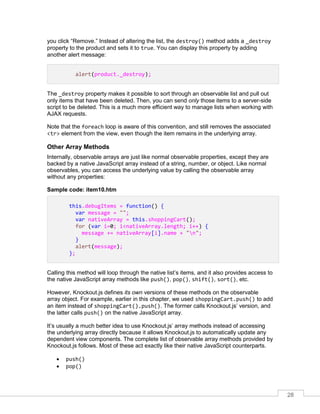 28
you click “Remove.” Instead of altering the list, the destroy() method adds a _destroy
property to the product and sets it to true. You can display this property by adding
another alert message:
alert(product._destroy);
The _destroy property makes it possible to sort through an observable list and pull out
only items that have been deleted. Then, you can send only those items to a server-side
script to be deleted. This is a much more efficient way to manage lists when working with
AJAX requests.
Note that the foreach loop is aware of this convention, and still removes the associated
<tr> element from the view, even though the item remains in the underlying array.
Other Array Methods
Internally, observable arrays are just like normal observable properties, except they are
backed by a native JavaScript array instead of a string, number, or object. Like normal
observables, you can access the underlying value by calling the observable array
without any properties:
Sample code: item10.htm
this.debugItems = function() {
var message = "";
var nativeArray = this.shoppingCart();
for (var i=0; i<nativeArray.length; i++) {
message += nativeArray[i].name + "n";
}
alert(message);
};
Calling this method will loop through the native list’s items, and it also provides access to
the native JavaScript array methods like push(), pop(), shift(), sort(), etc.
However, Knockout.js defines its own versions of these methods on the observable
array object. For example, earlier in this chapter, we used shoppingCart.push() to add
an item instead of shoppingCart().push(). The former calls Knockout.js’ version, and
the latter calls push() on the native JavaScript array.
It’s usually a much better idea to use Knockout.js’ array methods instead of accessing
the underlying array directly because it allows Knockout.js to automatically update any
dependent view components. The complete list of observable array methods provided by
Knockout.js follows. Most of these act exactly like their native JavaScript counterparts.
 push()
 pop()
 