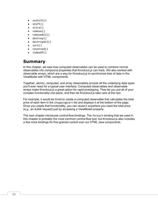 29
 unshift()
 shift()
 slice()
 remove()
 removeAll()
 destroy()
 destroyAll()
 sort()
 reversed()
 indexOf()
Summary
In this chapter, we saw how computed observables can be used to combine normal
observables into compound properties that Knockout.js can track. We also worked with
observable arrays, which are a way for Knockout.js to synchronize lists of data in the
ViewModel with HTML components.
Together, atomic, computed, and array observables provide all the underlying data types
you’ll ever need for a typical user interface. Computed observables and observable
arrays make Knockout.js a great option for rapid prototyping. They let you put all of your
complex functionality one place, and then let Knockout.js take care of the rest.
For example, it would be trivial to create a computed observable that calculates the total
price of each item in the shoppingCart list and displays it at the bottom of the page.
Once you create that functionality, you can reuse it anywhere you need the total price
(e.g., an AJAX request) just by accessing a ViewModel property.
The next chapter introduces control-flow bindings. The foreach binding that we used in
this chapter is probably the most common control-flow tool, but Knockout.js also includes
a few more bindings for fine-grained control over our HTML view components.
 