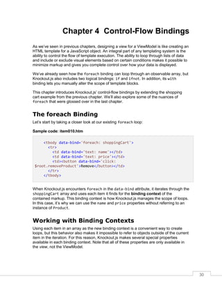 30
Chapter 4 Control-Flow Bindings
As we’ve seen in previous chapters, designing a view for a ViewModel is like creating an
HTML template for a JavaScript object. An integral part of any templating system is the
ability to control the flow of template execution. The ability to loop through lists of data
and include or exclude visual elements based on certain conditions makes it possible to
minimize markup and gives you complete control over how your data is displayed.
We’ve already seen how the foreach binding can loop through an observable array, but
Knockout.js also includes two logical bindings: if and ifnot. In addition, its with
binding lets you manually alter the scope of template blocks.
This chapter introduces Knockout.js’ control-flow bindings by extending the shopping
cart example from the previous chapter. We’ll also explore some of the nuances of
foreach that were glossed over in the last chapter.
The foreach Binding
Let’s start by taking a closer look at our existing foreach loop:
Sample code: item010.htm
<tbody data-bind='foreach: shoppingCart'>
<tr>
<td data-bind='text: name'></td>
<td data-bind='text: price'></td>
<td><button data-bind='click:
$root.removeProduct'>Remove</button></td>
</tr>
</tbody>
When Knockout.js encounters foreach in the data-bind attribute, it iterates through the
shoppingCart array and uses each item it finds for the binding context of the
contained markup. This binding context is how Knockout.js manages the scope of loops.
In this case, it’s why we can use the name and price properties without referring to an
instance of Product.
Working with Binding Contexts
Using each item in an array as the new binding context is a convenient way to create
loops, but this behavior also makes it impossible to refer to objects outside of the current
item in the iteration. For this reason, Knockout.js makes several special properties
available in each binding context. Note that all of these properties are only available in
the view, not the ViewModel.
 