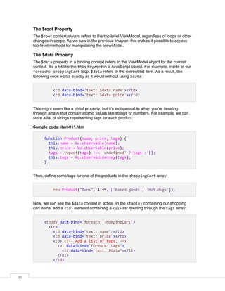31
The $root Property
The $root context always refers to the top-level ViewModel, regardless of loops or other
changes in scope. As we saw in the previous chapter, this makes it possible to access
top-level methods for manipulating the ViewModel.
The $data Property
The $data property in a binding context refers to the ViewModel object for the current
context. It’s a lot like the this keyword in a JavaScript object. For example, inside of our
foreach: shoppingCart loop, $data refers to the current list item. As a result, the
following code works exactly as it would without using $data:
<td data-bind='text: $data.name'></td>
<td data-bind='text: $data.price'></td>
This might seem like a trivial property, but it’s indispensable when you’re iterating
through arrays that contain atomic values like strings or numbers. For example, we can
store a list of strings representing tags for each product:
Sample code: item011.htm
function Product(name, price, tags) {
this.name = ko.observable(name);
this.price = ko.observable(price);
tags = typeof(tags) !== 'undefined' ? tags : [];
this.tags = ko.observableArray(tags);
}
Then, define some tags for one of the products in the shoppingCart array:
new Product("Buns", 1.49, ['Baked goods', 'Hot dogs']);
Now, we can see the $data context in action. In the <table> containing our shopping
cart items, add a <td> element containing a <ul> list iterating through the tags array:
<tbody data-bind='foreach: shoppingCart'>
<tr>
<td data-bind='text: name'></td>
<td data-bind='text: price'></td>
<td> <!-- Add a list of tags. -->
<ul data-bind='foreach: tags'>
<li data-bind='text: $data'></li>
</ul>
</td>
 