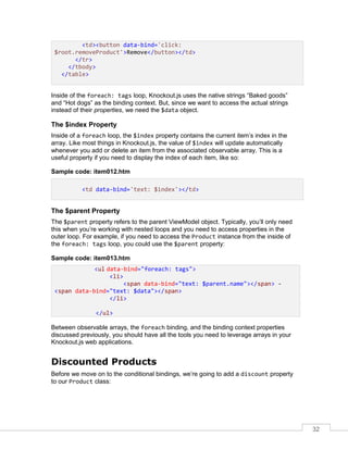 32
<td><button data-bind='click:
$root.removeProduct'>Remove</button></td>
</tr>
</tbody>
</table>
Inside of the foreach: tags loop, Knockout.js uses the native strings “Baked goods”
and “Hot dogs” as the binding context. But, since we want to access the actual strings
instead of their properties, we need the $data object.
The $index Property
Inside of a foreach loop, the $index property contains the current item’s index in the
array. Like most things in Knockout.js, the value of $index will update automatically
whenever you add or delete an item from the associated observable array. This is a
useful property if you need to display the index of each item, like so:
Sample code: item012.htm
<td data-bind='text: $index'></td>
The $parent Property
The $parent property refers to the parent ViewModel object. Typically, you’ll only need
this when you’re working with nested loops and you need to access properties in the
outer loop. For example, if you need to access the Product instance from the inside of
the foreach: tags loop, you could use the $parent property:
Sample code: item013.htm
<ul data-bind="foreach: tags">
<li>
<span data-bind="text: $parent.name"></span> -
<span data-bind="text: $data"></span>
</li>
</ul>
Between observable arrays, the foreach binding, and the binding context properties
discussed previously, you should have all the tools you need to leverage arrays in your
Knockout.js web applications.
Discounted Products
Before we move on to the conditional bindings, we’re going to add a discount property
to our Product class:
 