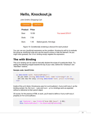 34
Figure 15: Conditionally rendering a discount for each product
You can use any JavaScript expression as the condition: Knockout.js will try to evaluate
the string as JavaScript code and use the result to show or hide the element. As you
might have guessed, the ifnot binding simply negates the expression.
The with Binding
The with binding can be used to manually declare the scope of a particular block. Try
adding the following snippet towards the top of your view, before the “Checkout” and
“Add Beer” buttons:
Sample code: item015.htm
<p data-bind='with: featuredProduct'>
Do you need <strong data-bind='text: name'></strong>? <br />
Get one now for only <strong data-bind='text: price'></strong>.
</p>
Inside of the with block, Knockout.js uses PersonViewModel.featuredProduct as the
binding context. So, the text: name and text: price bindings work as expected
without a reference to their parent object.
Of course, for the previous HTML to work, you’ll need to define a featuredProduct
property on PersonViewModel:
var featured = new Product("Acme BBQ Sauce", 3.99);
this.featuredProduct = ko.observable(featured);
 