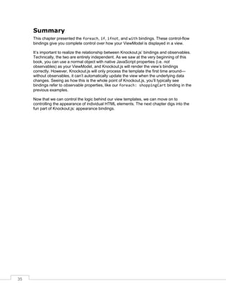 35
Summary
This chapter presented the foreach, if, ifnot, and with bindings. These control-flow
bindings give you complete control over how your ViewModel is displayed in a view.
It’s important to realize the relationship between Knockout.js’ bindings and observables.
Technically, the two are entirely independent. As we saw at the very beginning of this
book, you can use a normal object with native JavaScript properties (i.e. not
observables) as your ViewModel, and Knockout.js will render the view’s bindings
correctly. However, Knockout.js will only process the template the first time around—
without observables, it can’t automatically update the view when the underlying data
changes. Seeing as how this is the whole point of Knockout.js, you’ll typically see
bindings refer to observable properties, like our foreach: shoppingCart binding in the
previous examples.
Now that we can control the logic behind our view templates, we can move on to
controlling the appearance of individual HTML elements. The next chapter digs into the
fun part of Knockout.js: appearance bindings.
 