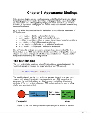 36
Chapter 5 Appearance Bindings
In the previous chapter, we saw how Knockout.js’ control-flow bindings provide a basic
templating system for view code. Control-flow bindings provide the visual structure for
your application, but a full-fledged templating system needs more than just structure.
Knockout.js’ appearance bindings give you precise control over the styles and formatting
of individual elements.
As of this writing, Knockout.js ships with six bindings for controlling the appearance of
HTML elements:
 text: <value>—Set the contents of an element.
 html: <value>—Set the HTML contents of an element.
 visible: <condition>—Show or hide an element based on certain conditions.
 css: <object>—Add CSS classes to an element.
 style: <object>—Define the style attribute of an element.
 attr: <object>—Add arbitrary attributes to an element.
Like all Knockout.js bindings, appearance bindings always occur inside of the data-
bind attribute of an HTML element. But unlike the control-flow bindings of the previous
chapter, appearance bindings only affect their associated element—they do not alter
template blocks or change the binding context.
The text Binding
The text binding is the bread and butter of Knockout.js. As we’ve already seen, the
text binding displays the value of a property inside of an HTML element:
<td data-bind='text: name'></td>
You should really only use the text binding on text-level elements (e.g., <a>, <em>,
<span>, etc.), although technically it can be applied to any HTML element. As its
parameter, the text binding takes any data type, and it casts it to a string before
rendering it. The text binding will escape HTML entities, so it can be used to safely
display user-generated content.
Figure 16: The text binding automatically escaping HTML entities in the view
 