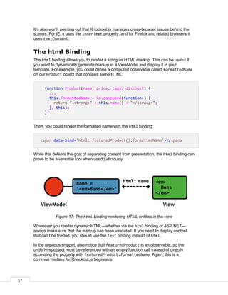 37
It’s also worth pointing out that Knockout.js manages cross-browser issues behind the
scenes. For IE, it uses the innerText property, and for Firefox and related browsers it
uses textContent.
The html Binding
The html binding allows you to render a string as HTML markup. This can be useful if
you want to dynamically generate markup in a ViewModel and display it in your
template. For example, you could define a computed observable called formattedName
on our Product object that contains some HTML:
function Product(name, price, tags, discount) {
...
this.formattedName = ko.computed(function() {
return "<strong>" + this.name() + "</strong>";
}, this);
}
Then, you could render the formatted name with the html binding:
<span data-bind='html: featuredProduct().formattedName'></span>
While this defeats the goal of separating content from presentation, the html binding can
prove to be a versatile tool when used judiciously.
Figure 17: The html binding rendering HTML entities in the view
Whenever you render dynamic HTML—whether via the html binding or ASP.NET—
always make sure that the markup has been validated. If you need to display content
that can’t be trusted, you should use the text binding instead of html.
In the previous snippet, also notice that featuredProduct is an observable, so the
underlying object must be referenced with an empty function call instead of directly
accessing the property with featuredProduct.formattedName. Again, this is a
common mistake for Knockout.js beginners.
 
