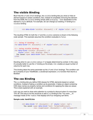 38
The visible Binding
Much like the if and ifnot bindings, the visible binding lets you show or hide an
element based on certain conditions. But, instead of completely removing the element
from the DOM, the visible binding simply adds a display: none declaration to the
element’s style attribute. For example, we can change our existing if binding to a
visible binding:
<td data-bind='visible: discount() > 0' style='color: red'>
The resulting HTML for both the if and the visible versions is shown in the following
code sample. This example assumes the condition evaluates to false:
<!-- Using if binding: -->
<td data-bind="if: discount() > 0" style="color: red"></td>
<!-- Using visible binding: -->
<td data-bind='visible: discount() > 0'
style='color: red; display: none'>
You saved <span data-bind='text: formattedDiscount'></span>!!!
</td>
Deciding when to use visible versus if is largely determined by context. In this case,
it’s actually better to use the if binding so the empty <td> creates an equal number of
columns for each row.
This binding takes the same parameter as the if and ifnot bindings. The condition can
be a property of your ViewModel, a JavaScript expression, or a function that returns a
Boolean.
The css Binding
The css binding lets you define CSS classes for HTML elements based on certain
conditions. Instead of taking a condition as its parameter, it takes an object containing
CSS class names as property names and conditions for applying the class as values.
This is best explained with an example.
Let’s say you want to draw extra attention to a product’s discount when it’s more than
15% off. One way to do this would be to add a css binding to the “You save __%”
message inside of the <table> that displays all of our shopping cart items:
Sample code: item016.htm
<td data-bind='if: discount() > 0' style='color: red'>
You saved <span data-bind='text: formattedDiscount,
css: {supersaver: discount() > .15}'></span>!!!
 