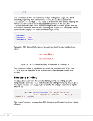 39
</td>
First, you’ll notice that it’s possible to add multiple bindings to a single data-bind
attribute by separating them with commas. Second, the css binding takes the
{supersaver: discount() > .15} object as its argument. This is like a mapping that
defines when a CSS class should be added to the element. In this case, the
.supersaver class will be added whenever the product’s discount is greater than 15%,
and removed otherwise. The actual CSS defining the .supersaver rule can be defined
anywhere in the page (i.e. an external or internal style sheet).
.supersaver {
font-size: 1.2em;
font-weight: bold;
}
If you add a 10% discount to the second product, you should see our css binding in
action:
Figure 18: The css binding applying a class when discount() > .15
The condition contained in the object’s property is the same as the if, ifnot, and
visible bindings’ parameter. It can be a property, a JavaScript expression, or a
function.
The style Binding
The style binding provides the same functionality as the css binding, except it
manipulates the element’s style attribute instead of adding or removing classes. Since
inline styles require a key-value pair, the syntax for this binding’s parameter is slightly
different, too:
You saved <span data-bind='text: formattedDiscount,
style: {fontWeight: discount() > .15 ? "bold" :
"normal"}'></span>!!!
If the product’s discount is greater than 15%, Knockout.js will render this element as the
following:
 