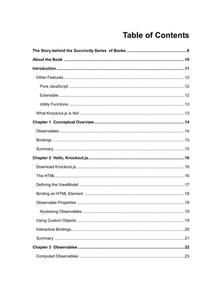 4
Table of Contents
The Story behind the Succinctly Series of Books .....................................................8
About the Book ...........................................................................................................10
Introduction .................................................................................................................11
Other Features...........................................................................................................12
Pure JavaScript ......................................................................................................12
Extensible...............................................................................................................12
Utility Functions ......................................................................................................13
What Knockout.js is Not.............................................................................................13
Chapter 1 Conceptual Overview................................................................................14
Observables...............................................................................................................14
Bindings.....................................................................................................................15
Summary ...................................................................................................................15
Chapter 2 Hello, Knockout.js.....................................................................................16
Download Knockout.js................................................................................................16
The HTML..................................................................................................................16
Defining the ViewModel .............................................................................................17
Binding an HTML Element .........................................................................................18
Observable Properties ...............................................................................................18
Accessing Observables ..........................................................................................19
Using Custom Objects ...............................................................................................19
Interactive Bindings....................................................................................................20
Summary ...................................................................................................................21
Chapter 3 Observables ..............................................................................................22
Computed Observables .............................................................................................23
 