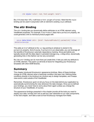 40
<td style='color: red; font-weight: bold'>
But, if it’s less than 15%, it will have a font-weight of normal. Note that the style
binding can be used in conjunction with an element’s existing style attribute.
The attr Binding
The attr binding lets you dynamically define attributes on an HTML element using
ViewModel properties. For example, if our Product class had a permalink property, we
could generate a link to individual product pages with:
<p><a data-bind='attr: {href: featuredProduct().permalink}'>View
details</a></p>
This adds an href attribute to the <a> tag pointing to whatever is stored in the
permalink property. And of course, if permalink is an observable, you can leverage all
the benefits of Knockout.js’ automatic dependency tracking. Since permalinks are
typically stored with the data object in persistent storage (e.g., a blog entry), dynamically
generating links in this fashion can be very convenient.
But, the attr binding can do more than just create links. It lets you add any attribute to
an HTML element. This opens up all kinds of doors for integrating your Knockout.js
templates with other DOM libraries.
Summary
This chapter introduced Knockout.js’ appearance bindings. Many of these bindings
change an HTML element when a particular condition has been met. Defining these
conditions directly in the binding is an intuitive way to design templates, and it keeps
view-centric code outside of the ViewModel.
Remember, Knockout.js’ goal is to let you focus on the data behind your application by
automatically synchronizing the view whenever the data changes. Once you’ve defined
your bindings, you never have to worry about them again (unless you change the
structure of your ViewModel, of course).
The appearance bindings presented in this chapter provide all the tools you need to
display your data, but they don’t let us add any user interaction to our view components.
In the next chapter, we’ll take a look at how Knockout.js manages form fields.
 