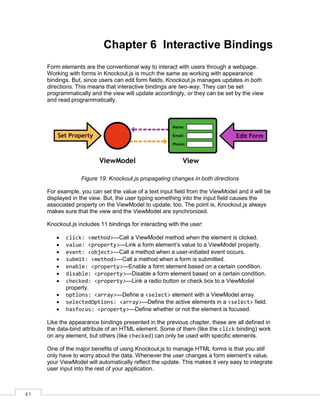 41
Chapter 6 Interactive Bindings
Form elements are the conventional way to interact with users through a webpage.
Working with forms in Knockout.js is much the same as working with appearance
bindings. But, since users can edit form fields, Knockout.js manages updates in both
directions. This means that interactive bindings are two-way. They can be set
programmatically and the view will update accordingly, or they can be set by the view
and read programmatically.
Figure 19: Knockout.js propagating changes in both directions
For example, you can set the value of a text input field from the ViewModel and it will be
displayed in the view. But, the user typing something into the input field causes the
associated property on the ViewModel to update, too. The point is, Knockout.js always
makes sure that the view and the ViewModel are synchronized.
Knockout.js includes 11 bindings for interacting with the user:
 click: <method>—Call a ViewModel method when the element is clicked.
 value: <property>—Link a form element’s value to a ViewModel property.
 event: <object>—Call a method when a user-initiated event occurs.
 submit: <method>—Call a method when a form is submitted.
 enable: <property>—Enable a form element based on a certain condition.
 disable: <property>—Disable a form element based on a certain condition.
 checked: <property>—Link a radio button or check box to a ViewModel
property.
 options: <array>—Define a <select> element with a ViewModel array.
 selectedOptions: <array>—Define the active elements in a <select> field.
 hasfocus: <property>—Define whether or not the element is focused.
Like the appearance bindings presented in the previous chapter, these are all defined in
the data-bind attribute of an HTML element. Some of them (like the click binding) work
on any element, but others (like checked) can only be used with specific elements.
One of the major benefits of using Knockout.js to manage HTML forms is that you still
only have to worry about the data. Whenever the user changes a form element’s value,
your ViewModel will automatically reflect the update. This makes it very easy to integrate
user input into the rest of your application.
 