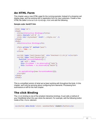 42
An HTML Form
This chapter uses a new HTML page for the running example. Instead of a shopping cart
display page, we’ll be working with a registration form for new customers. Create a new
HTML file called interactive-bindings.html and add the following:
Sample code: item017.htm
<html lang='en'>
<head>
<title>Interactive Bindings</title>
<meta charset='utf-8' />
<link rel='stylesheet' href='../style.css' />
</head>
<body>
<h1>Interactive Bindings</h1>
<form action="#" method="post">
<!-- ToDo -->
</form>
<script type='text/javascript' src='knockout-2.1.0.js'></script>
<script type='text/javascript'>
function PersonViewModel() {
var self = this;
this.firstName = ko.observable("John");
this.lastName = ko.observable("Smith");
}
ko.applyBindings(new PersonViewModel());
</script>
</body>
</html>
This is a simplified version of what we’ve been working with throughout the book. In this
chapter, we’ll only be worrying about configuring form elements. Processing form
submissions is left for the next chapter.
The click Binding
The click binding is one of the simplest interactive bindings. It just calls a method of
your ViewModel when the user clicks the element. For example, add the following button
inside of the <form> element:
<p><button data-bind='click: saveUserData'>Submit</button></p>
 