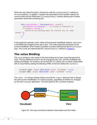 43
When the user clicks the button, Knockout.js calls the saveUserData() method on
PersonViewModel. In addition, it passes two parameters to the handler method: the
current model and the DOM event. A saveUserData() method utilizing both of these
parameters would look something like:
this.saveUserData = function(model, event) {
alert(model.firstName() + " is trying to checkout!");
if (event.ctrlKey) {
alert("He was holding down the Control key for some
reason.");
}
};
In this particular example, model refers to the top-level ViewModel instance, and event
is the DOM event trigged by the user’s click. The model argument will always be the
current ViewModel, which makes it possible to access individual list items in a foreach
loop. This is how we implemented the removeProduct() method in Chapter 3.
The value Binding
The value binding is very similar to the text binding we’ve been using throughout this
book. The key difference is that it can be changed by the user, and the ViewModel will
update accordingly. For instance, we can link the firstName and lastName observables
with an input field by adding the following HTML to the form (before the <button>):
<p>First name: <input data-bind='value: firstName' /></p>
<p>Last name: <input data-bind='value: lastName' /></p>
The value: firstName binding makes sure that the <input> element’s text is always
the same as the ViewModel’s firstName property, regardless of whether it’s changed
by the user or by your application. The same goes for the lastName property.
Figure 20: Two-way connections between observables and form fields
 
