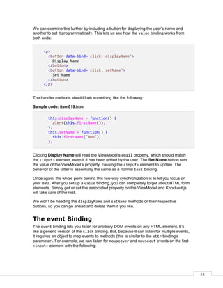 44
We can examine this further by including a button for displaying the user’s name and
another to set it programmatically. This lets us see how the value binding works from
both ends:
<p>
<button data-bind='click: displayName'>
Display Name
</button>
<button data-bind='click: setName'>
Set Name
</button>
</p>
The handler methods should look something like the following:
Sample code: item019.htm
this.displayName = function() {
alert(this.firstName());
};
this.setName = function() {
this.firstName("Bob");
};
Clicking Display Name will read the ViewModel’s email property, which should match
the <input> element, even if it has been edited by the user. The Set Name button sets
the value of the ViewModel’s property, causing the <input> element to update. The
behavior of the latter is essentially the same as a normal text binding.
Once again, the whole point behind this two-way synchronization is to let you focus on
your data. After you set up a value binding, you can completely forget about HTML form
elements. Simply get or set the associated property on the ViewModel and Knockout.js
will take care of the rest.
We won’t be needing the displayName and setName methods or their respective
buttons, so you can go ahead and delete them if you like.
The event Binding
The event binding lets you listen for arbitrary DOM events on any HTML element. It’s
like a generic version of the click binding. But, because it can listen for multiple events,
it requires an object to map events to methods (this is similar to the attr binding’s
parameter). For example, we can listen for mouseover and mouseout events on the first
<input> element with the following:
 