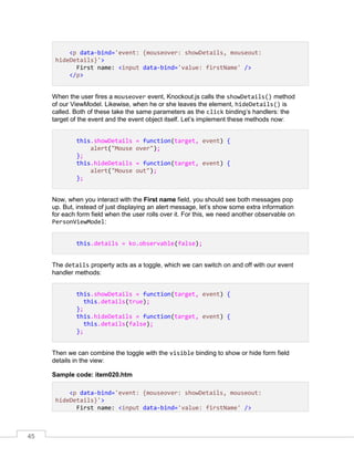 45
<p data-bind='event: {mouseover: showDetails, mouseout:
hideDetails}'>
First name: <input data-bind='value: firstName' />
</p>
When the user fires a mouseover event, Knockout.js calls the showDetails() method
of our ViewModel. Likewise, when he or she leaves the element, hideDetails() is
called. Both of these take the same parameters as the click binding’s handlers: the
target of the event and the event object itself. Let’s implement these methods now:
this.showDetails = function(target, event) {
alert("Mouse over");
};
this.hideDetails = function(target, event) {
alert("Mouse out");
};
Now, when you interact with the First name field, you should see both messages pop
up. But, instead of just displaying an alert message, let’s show some extra information
for each form field when the user rolls over it. For this, we need another observable on
PersonViewModel:
this.details = ko.observable(false);
The details property acts as a toggle, which we can switch on and off with our event
handler methods:
this.showDetails = function(target, event) {
this.details(true);
};
this.hideDetails = function(target, event) {
this.details(false);
};
Then we can combine the toggle with the visible binding to show or hide form field
details in the view:
Sample code: item020.htm
<p data-bind='event: {mouseover: showDetails, mouseout:
hideDetails}'>
First name: <input data-bind='value: firstName' />
 