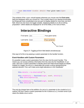 46
<span data-bind='visible: details'>Your given name</span>
</p>
The contents of the <span> should appear whenever you mouse over the First name
field and disappear when you mouse out. This is pretty close to our desired functionality,
but things get more complicated once we want to display details for more than one form
field. Since we only have one toggle variable, displaying details is an all-or-nothing
proposition—either details are displayed for all of the fields, or for none of them.
Figure 21: Toggling all form field details simultaneously
One way to fix this is by passing a custom parameter to the handler function.
Event Handlers with Custom Parameters
It’s possible to pass custom parameters from the view into the event handler. This
means you can access arbitrary information from the view into the ViewModel. In our
case, we’ll use a custom parameter to identify which form field should display its details.
Instead of a toggle, the details observable will contain a string representing the
selected element. First, we’ll make some slight alterations in the ViewModel:
this.details = ko.observable("");
this.showDetails = function(target, event, details) {
this.details(details);
}
this.hideDetails = function(target, event) {
this.details("");
}
The only big change here is the addition of a details parameter to the showDetails()
method. We don’t need a custom parameter for the hideDetails() function since it just
clears the details observable.
 