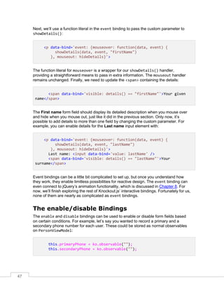 47
Next, we’ll use a function literal in the event binding to pass the custom parameter to
showDetails():
<p data-bind='event: {mouseover: function(data, event) {
showDetails(data, event, "firstName")
}, mouseout: hideDetails}'>
The function literal for mouseover is a wrapper for our showDetails() handler,
providing a straightforward means to pass in extra information. The mouseout handler
remains unchanged. Finally, we need to update the <span> containing the details:
<span data-bind='visible: details() == "firstName"'>Your given
name</span>
The First name form field should display its detailed description when you mouse over
and hide when you mouse out, just like it did in the previous section. Only now, it’s
possible to add details to more than one field by changing the custom parameter. For
example, you can enable details for the Last name input element with:
<p data-bind='event: {mouseover: function(data, event) {
showDetails(data, event, "lastName")
}, mouseout: hideDetails}'>
Last name: <input data-bind='value: lastName' />
<span data-bind='visible: details() == "lastName"'>Your
surname</span>
Event bindings can be a little bit complicated to set up, but once you understand how
they work, they enable limitless possibilities for reactive design. The event binding can
even connect to jQuery’s animation functionality, which is discussed in Chapter 8. For
now, we’ll finish exploring the rest of Knockout.js’ interactive bindings. Fortunately for us,
none of them are nearly as complicated as event bindings.
The enable/disable Bindings
The enable and disable bindings can be used to enable or disable form fields based
on certain conditions. For example, let’s say you wanted to record a primary and a
secondary phone number for each user. These could be stored as normal observables
on PersonViewModel:
this.primaryPhone = ko.observable("");
this.secondaryPhone = ko.observable("");
 