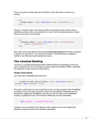 48
The primaryPhone observable can be linked to a form field with a normal value
binding:
<p>
Primary phone: <input data-bind='value: primaryPhone' />
</p>
However, it doesn’t make much sense to enter a secondary phone number without
specifying a primary one, so we activate the <input> for the secondary phone number
only if primaryPhone is not empty:
<p>
Secondary phone: <input data-bind='value: secondaryPhone,
enable: primaryPhone' />
</p>
Now users will only be able to interact with the Secondary phone field if they’ve entered
a value for primaryPhone. The disable binding is a convenient way to negate the
condition, but otherwise works exactly like enable.
The checked Binding
checked is a versatile binding that exhibits different behaviors depending on how you
use it. In general, the checked binding is used to select and deselect HTML’s checkable
form elements: check boxes and radio buttons.
Simple Check Boxes
Let’s start with a straightforward check box:
<p>Annoy me with special offers: <input data-bind='checked:
annoyMe' type='checkbox' /></p>
This adds a check box to our form and links it to the annoyMe property of the ViewModel.
As always, this is a two-way connection. When the user selects or deselects the box,
Knockout.js updates the ViewModel, and when you set the value of the ViewModel
property, it updates the view. Don’t forget to define the annoyMe observable:
this.annoyMe = ko.observable(true);
Using the checked binding in this fashion is like creating a one-to-one relationship
between a single check box and a Boolean observable.
 