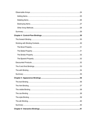 5
Observable Arrays .....................................................................................................24
Adding Items...........................................................................................................25
Deleting Items.........................................................................................................26
Destroying Items.....................................................................................................27
Other Array Methods...............................................................................................28
Summary ...................................................................................................................29
Chapter 4 Control-Flow Bindings..............................................................................30
The foreach Binding...................................................................................................30
Working with Binding Contexts...................................................................................30
The $root Property..................................................................................................31
The $data Property.................................................................................................31
The $index Property ...............................................................................................32
The $parent Property..............................................................................................32
Discounted Products..................................................................................................32
The if and ifnot Bindings.............................................................................................33
The with Binding ........................................................................................................34
Summary ...................................................................................................................35
Chapter 5 Appearance Bindings ...............................................................................36
The text Binding.........................................................................................................36
The html Binding........................................................................................................37
The visible Binding.....................................................................................................38
The css Binding .........................................................................................................38
The style Binding .......................................................................................................39
The attr Binding..........................................................................................................40
Summary ...................................................................................................................40
Chapter 6 Interactive Bindings..................................................................................41
 
