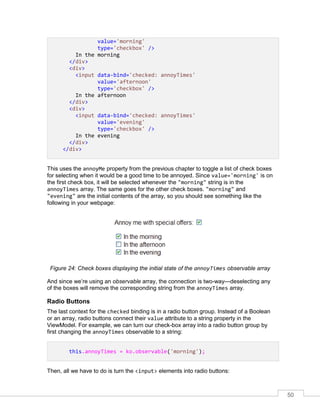 50
value='morning'
type='checkbox' />
In the morning
</div>
<div>
<input data-bind='checked: annoyTimes'
value='afternoon'
type='checkbox' />
In the afternoon
</div>
<div>
<input data-bind='checked: annoyTimes'
value='evening'
type='checkbox' />
In the evening
</div>
</div>
This uses the annoyMe property from the previous chapter to toggle a list of check boxes
for selecting when it would be a good time to be annoyed. Since value='morning' is on
the first check box, it will be selected whenever the "morning" string is in the
annoyTimes array. The same goes for the other check boxes. "morning" and
"evening" are the initial contents of the array, so you should see something like the
following in your webpage:
Figure 24: Check boxes displaying the initial state of the annoyTimes observable array
And since we’re using an observable array, the connection is two-way—deselecting any
of the boxes will remove the corresponding string from the annoyTimes array.
Radio Buttons
The last context for the checked binding is in a radio button group. Instead of a Boolean
or an array, radio buttons connect their value attribute to a string property in the
ViewModel. For example, we can turn our check-box array into a radio button group by
first changing the annoyTimes observable to a string:
this.annoyTimes = ko.observable('morning');
Then, all we have to do is turn the <input> elements into radio buttons:
 