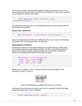 52
You should now have a drop-down list instead of a radio button group, but it’s no use
having such a list if you can’t figure out which item is selected. For this, we can reuse the
value binding from earlier in the chapter:
<select data-bind='options: annoyTimes, value:
selectedTime'></select>
This determines which property on the ViewModel contains the selected string. We still
need to define this property:
Sample code: item024.htm
this.selectedTime = ko.observable('In the afternoon');
Again, this relationship goes both ways. Setting the value of selectedTime will change
the selected item in the drop-down list, and vice versa.
Using Objects as Options
Combining the options and the value bindings give you all the tools you need to work
with drop-down lists that contain strings. However, it’s often much more convenient to
select entire JavaScript objects using a drop-down list. For example, the following
defines a list of products reminiscent of the previous chapter:
this.products = ko.observableArray([
{name: 'Beer', price: 10.99},
{name: 'Brats', price: 7.99},
{name: 'Buns', price: 2.99}
]);
When you try to create a <select> element out of this, all of your objects will be
rendered as [object Object]:
Figure 26: Attempting to use objects with the options binding
Fortunately, Knockout.js lets you pass an optionsText parameter to define the object
property to render in the <select> element:
<select data-bind='options: products,
 