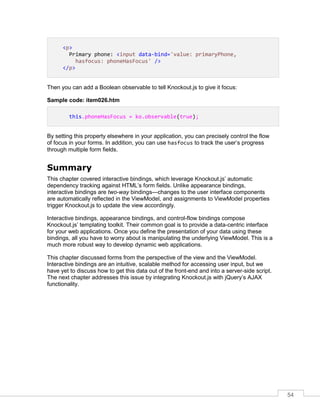 54
<p>
Primary phone: <input data-bind='value: primaryPhone,
hasfocus: phoneHasFocus' />
</p>
Then you can add a Boolean observable to tell Knockout.js to give it focus:
Sample code: item026.htm
this.phoneHasFocus = ko.observable(true);
By setting this property elsewhere in your application, you can precisely control the flow
of focus in your forms. In addition, you can use hasfocus to track the user’s progress
through multiple form fields.
Summary
This chapter covered interactive bindings, which leverage Knockout.js’ automatic
dependency tracking against HTML’s form fields. Unlike appearance bindings,
interactive bindings are two-way bindings—changes to the user interface components
are automatically reflected in the ViewModel, and assignments to ViewModel properties
trigger Knockout.js to update the view accordingly.
Interactive bindings, appearance bindings, and control-flow bindings compose
Knockout.js’ templating toolkit. Their common goal is to provide a data-centric interface
for your web applications. Once you define the presentation of your data using these
bindings, all you have to worry about is manipulating the underlying ViewModel. This is a
much more robust way to develop dynamic web applications.
This chapter discussed forms from the perspective of the view and the ViewModel.
Interactive bindings are an intuitive, scalable method for accessing user input, but we
have yet to discuss how to get this data out of the front-end and into a server-side script.
The next chapter addresses this issue by integrating Knockout.js with jQuery’s AJAX
functionality.
 