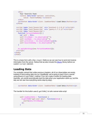 56
<div>
Your favorite food:
<select data-bind='options: activities,
value: favoriteHobby'></select>
</div>
<p><button data-bind='click: loadUserData'>Load Data</button></p>
</form>
<script type='text/javascript' src='knockout-2.1.0.js'></script>
<script type='text/javascript' src='jquery-1.7.2.js'></script>
<script type='text/javascript'>
function PersonViewModel() {
var self = this;
self.firstName = ko.observable("");
self.lastName = ko.observable("");
self.activities = ko.observableArray([]);
self.favoriteHobby = ko.observable("");
}
ko.applyBindings(new PersonViewModel());
</script>
</body>
</html>
This is a basic form with a few <input> fields so we can see how to send and receive
information from the server. Notice that we also include the jQuery library before our
custom <script> element.
Loading Data
You probably noticed that unlike previous chapters, all of our observables are empty.
Instead of hard-coding data into our ViewModel, we’re going to load it from a server
using jQuery’s $.getJSON() method. First, let’s make a button for loading data
(typically, you would automatically load the data when your application starts up, but this
way we can see how everything works step-by-step):
<p><button data-bind='click: loadUserData'>Load Data</button></p>
The handler for this button uses $.getJSON() to call a server-side script:
self.loadUserData = function() {
$.getJSON("/get-user-data", function(data) {
alert(data.firstName);
});
}
 