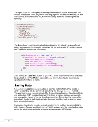 57
The /get-user-data string should be the path to the script. Again, as long as it can
encode and decode JSON, any server-side language can be used with Knockout.js. For
our example, it should return a JSON-formatted string that looks something like the
following:
{"firstName":"John",
"lastName":"Smith",
"activities":[
"Golf",
"Kayaking",
"Web Development"],
"favoriteHobby":"Golf"
}
The $.getJson() method automatically translates this string back into a JavaScript
object and passes it to the handler method via the data parameter. It’s trivial to update
our ViewModel with the new information:
self.loadUserData = function() {
$.getJSON("/get-user-data", function(data) {
self.firstName(data.firstName);
self.lastName(data.lastName);
self.activities(data.activities);
self.favoriteHobby(data.favoriteHobby);
});
}
After clicking the Load Data button, $.getJSON() loads data from the server and uses it
to update all of our ViewModel’s observables. As always, Knockout.js automatically
updates the form fields to match.
Saving Data
For normal web applications, saving data is a simple matter of converting objects to
JSON and sending it to the server with something like jQuery’s $.post() method.
Things are somewhat more complicated for Knockout.js applications. It’s not possible to
use a standard JSON serializer to convert the object to a string because ViewModels
use observables instead of normal JavaScript properties. Remember that observables
are actually functions, so trying to serialize them and send the result to a server would
have unexpected results.
Fortunately, Knockout.js provides a simple solution to this problem: the ko.toJSON()
utility function. Passing an object to ko.toJSON() replaces all of the object’s observable
properties with their current value and returns the result as a JSON string.
 