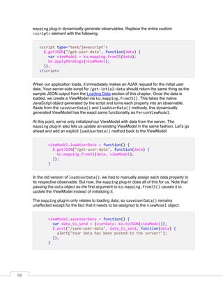 59
mapping plug-in dynamically generate observables. Replace the entire custom
<script> element with the following:
<script type='text/javascript'>
$.getJSON("/get-user-data", function(data) {
var viewModel = ko.mapping.fromJS(data);
ko.applyBindings(viewModel);
});
</script>
When our application loads, it immediately makes an AJAX request for the initial user
data. Your server-side script for /get-intial-data should return the same thing as the
sample JSON output from the Loading Data section of this chapter. Once the data is
loaded, we create a ViewModel via ko.mapping.fromJS(). This takes the native
JavaScript object generated by the script and turns each property into an observable.
Aside from the saveUserData() and loadUserData() methods, this dynamically
generated ViewModel has the exact same functionality as PersonViewModel.
At this point, we’ve only initialized our ViewModel with data from the server. The
mapping plug-in also lets us update an existing ViewModel in the same fashion. Let’s go
ahead and add an explicit loadUserData() method back to the ViewModel:
viewModel.loadUserData = function() {
$.getJSON("/get-user-data", function(data) {
ko.mapping.fromJS(data, viewModel);
});
}
In the old version of loadUserData(), we had to manually assign each data property to
its respective observable. But now, the mapping plug-in does all of this for us. Note that
passing the data object as the first argument to ko.mapping.fromJS() causes it to
update the ViewModel instead of initializing it.
The mapping plug-in only relates to loading data, so saveUserData() remains
unaffected except for the fact that it needs to be assigned to the viewModel object:
viewModel.saveUserData = function() {
var data_to_send = {userData: ko.toJSON(viewModel)};
$.post("/save-user-data", data_to_send, function(data) {
alert("Your data has been posted to the server!");
});
}
 