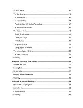 6
An HTML Form ..........................................................................................................42
The click Binding........................................................................................................42
The value Binding ......................................................................................................43
The event Binding ......................................................................................................44
Event Handlers with Custom Parameters................................................................46
The enable/disable Bindings ......................................................................................47
The checked Binding..................................................................................................48
Simple Check Boxes...............................................................................................48
Check-box Arrays ...................................................................................................49
Radio Buttons .........................................................................................................50
The options Binding ...................................................................................................51
Using Objects as Options .......................................................................................52
The selectedOptions Binding .....................................................................................53
The hasfocus Binding.................................................................................................53
Summary ...................................................................................................................54
Chapter 7 Accessing External Data ..........................................................................55
A New HTML Form ....................................................................................................55
Loading Data..............................................................................................................56
Saving Data ...............................................................................................................57
Mapping Data to ViewModels.....................................................................................58
Summary ...................................................................................................................60
Chapter 8 Animating Knockout.js.............................................................................61
Return of the Shopping Cart.......................................................................................61
List Callbacks.............................................................................................................62
Custom Bindings........................................................................................................63
Summary ...................................................................................................................65
 