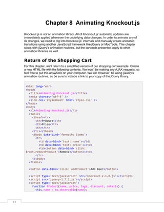 61
Chapter 8 Animating Knockout.js
Knockout.js is not an animation library. All of Knockout.js’ automatic updates are
immediately applied whenever the underlying data changes. In order to animate any of
its changes, we need to dig into Knockout.js’ internals and manually create animated
transitions using another JavaScript framework like jQuery or MooTools. This chapter
sticks with jQuery’s animation routines, but the concepts presented apply to other
animation libraries as well.
Return of the Shopping Cart
For this chapter, we’ll return to a simplified version of our shopping cart example. Create
a new HTML file with the following contents. We won’t be making any AJAX requests, so
feel free to put this anywhere on your computer. We will, however, be using jQuery’s
animation routines, so be sure to include a link to your copy of the jQuery library.
<html lang='en'>
<head>
<title>Animating Knockout.js</title>
<meta charset='utf-8' />
<link rel='stylesheet' href='style.css' />
</head>
<body>
<h1>Animating Knockout.js</h1>
<table>
<thead><tr>
<th>Product</th>
<th>Price</th>
<th></th>
</tr></thead>
<tbody data-bind='foreach: items'>
<tr>
<td data-bind='text: name'></td>
<td data-bind='text: price'></td>
<td><button data-bind='click:
$root.removeProduct'>Remove</button></td>
</tr>
</tbody>
</table>
<button data-bind='click: addProduct'>Add Beer</button>
<script type='text/javascript' src='knockout-2.1.0.js'></script>
<script src='jquery-1.7.2.js'></script>
<script type='text/javascript'>
function Product(name, price, tags, discount, details) {
this.name = ko.observable(name);
 
