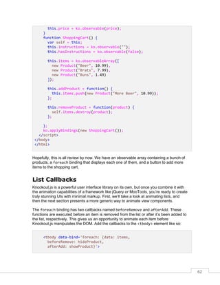 62
this.price = ko.observable(price);
}
function ShoppingCart() {
var self = this;
this.instructions = ko.observable("");
this.hasInstructions = ko.observable(false);
this.items = ko.observableArray([
new Product("Beer", 10.99),
new Product("Brats", 7.99),
new Product("Buns", 1.49)
]);
this.addProduct = function() {
this.items.push(new Product("More Beer", 10.99));
};
this.removeProduct = function(product) {
self.items.destroy(product);
};
};
ko.applyBindings(new ShoppingCart());
</script>
</body>
</html>
Hopefully, this is all review by now. We have an observable array containing a bunch of
products, a foreach binding that displays each one of them, and a button to add more
items to the shopping cart.
List Callbacks
Knockout.js is a powerful user interface library on its own, but once you combine it with
the animation capabilities of a framework like jQuery or MooTools, you’re ready to create
truly stunning UIs with minimal markup. First, we’ll take a look at animating lists, and
then the next section presents a more generic way to animate view components.
The foreach binding has two callbacks named beforeRemove and afterAdd. These
functions are executed before an item is removed from the list or after it’s been added to
the list, respectively. This gives us an opportunity to animate each item before
Knockout.js manipulates the DOM. Add the callbacks to the <tbody> element like so:
<tbody data-bind='foreach: {data: items,
beforeRemove: hideProduct,
afterAdd: showProduct}'>
 