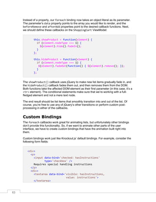 63
Instead of a property, our foreach binding now takes an object literal as its parameter.
The parameter’s data property points to the array you would like to render, and the
beforeRemove and afterAdd properties point to the desired callback functions. Next,
we should define these callbacks on the ShoppingCart ViewModel:
this.showProduct = function(element) {
if (element.nodeType === 1) {
$(element).hide().fadeIn();
}
};
this.hideProduct = function(element) {
if (element.nodeType === 1) {
$(element).fadeOut(function() { $(element).remove(); });
}
};
The showProduct() callback uses jQuery to make new list items gradually fade in, and
the hideProduct() callback fades them out, and then removes them from the DOM.
Both functions take the affected DOM element as their first parameter (in this case, it’s a
<tr> element). The conditional statements make sure that we’re working with a full-
fledged element and not a mere text node.
The end result should be list items that smoothly transition into and out of the list. Of
course, you’re free to use any of jQuery’s other transitions or perform custom post-
processing in either of the callbacks.
Custom Bindings
The foreach callbacks work great for animating lists, but unfortunately other bindings
don’t provide this functionality. So, if we want to animate other parts of the user
interface, we have to create custom bindings that have the animation built right into
them.
Custom bindings work just like Knockout.js’ default bindings. For example, consider the
following form fields:
<div>
<p>
<input data-bind='checked: hasInstructions'
type='checkbox' />
Requires special handling instructions
</p>
<div>
<textarea data-bind='visible: hasInstructions,
value: instructions'>
</textarea>
 