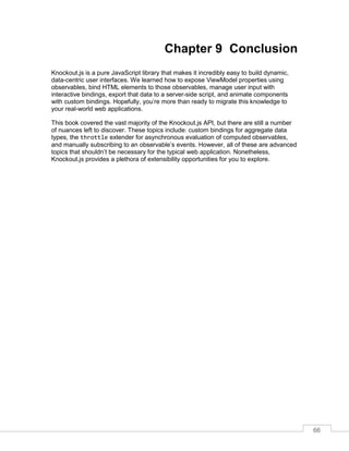 66
Chapter 9 Conclusion
Knockout.js is a pure JavaScript library that makes it incredibly easy to build dynamic,
data-centric user interfaces. We learned how to expose ViewModel properties using
observables, bind HTML elements to those observables, manage user input with
interactive bindings, export that data to a server-side script, and animate components
with custom bindings. Hopefully, you’re more than ready to migrate this knowledge to
your real-world web applications.
This book covered the vast majority of the Knockout.js API, but there are still a number
of nuances left to discover. These topics include: custom bindings for aggregate data
types, the throttle extender for asynchronous evaluation of computed observables,
and manually subscribing to an observable’s events. However, all of these are advanced
topics that shouldn’t be necessary for the typical web application. Nonetheless,
Knockout.js provides a plethora of extensibility opportunities for you to explore.
 