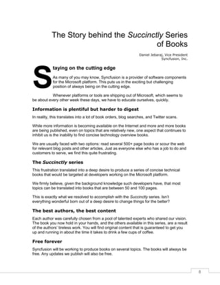 8
The Story behind the Succinctly Series
of Books
Daniel Jebaraj, Vice President
Syncfusion, Inc.
taying on the cutting edge
As many of you may know, Syncfusion is a provider of software components
for the Microsoft platform. This puts us in the exciting but challenging
position of always being on the cutting edge.
Whenever platforms or tools are shipping out of Microsoft, which seems to
be about every other week these days, we have to educate ourselves, quickly.
Information is plentiful but harder to digest
In reality, this translates into a lot of book orders, blog searches, and Twitter scans.
While more information is becoming available on the Internet and more and more books
are being published, even on topics that are relatively new, one aspect that continues to
inhibit us is the inability to find concise technology overview books.
We are usually faced with two options: read several 500+ page books or scour the web
for relevant blog posts and other articles. Just as everyone else who has a job to do and
customers to serve, we find this quite frustrating.
The Succinctly series
This frustration translated into a deep desire to produce a series of concise technical
books that would be targeted at developers working on the Microsoft platform.
We firmly believe, given the background knowledge such developers have, that most
topics can be translated into books that are between 50 and 100 pages.
This is exactly what we resolved to accomplish with the Succinctly series. Isn’t
everything wonderful born out of a deep desire to change things for the better?
The best authors, the best content
Each author was carefully chosen from a pool of talented experts who shared our vision.
The book you now hold in your hands, and the others available in this series, are a result
of the authors’ tireless work. You will find original content that is guaranteed to get you
up and running in about the time it takes to drink a few cups of coffee.
Free forever
Syncfusion will be working to produce books on several topics. The books will always be
free. Any updates we publish will also be free.
S
 