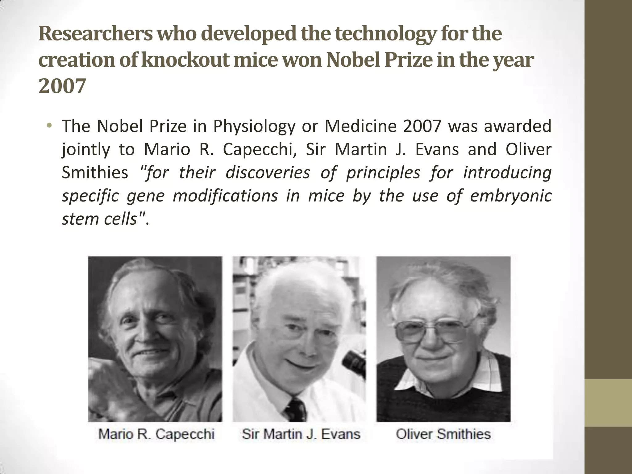 Researcherswhodevelopedthetechnologyforthe
creationofknockoutmicewonNobelPrizeintheyear
2007
• The Nobel Prize in Physiology or Medicine 2007 was awarded
jointly to Mario R. Capecchi, Sir Martin J. Evans and Oliver
Smithies "for their discoveries of principles for introducing
specific gene modifications in mice by the use of embryonic
stem cells".
 