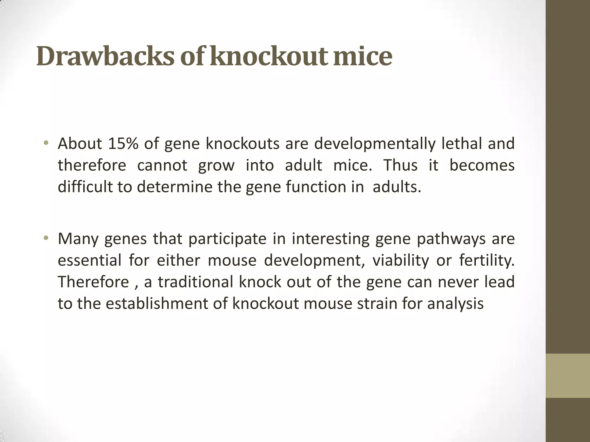 Drawbacksof knockoutmice
• About 15% of gene knockouts are developmentally lethal and
therefore cannot grow into adult mice. Thus it becomes
difficult to determine the gene function in adults.
• Many genes that participate in interesting gene pathways are
essential for either mouse development, viability or fertility.
Therefore , a traditional knock out of the gene can never lead
to the establishment of knockout mouse strain for analysis
 
