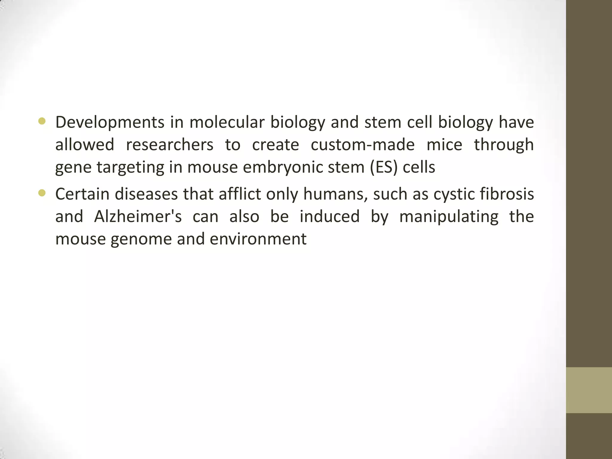  Developments in molecular biology and stem cell biology have
allowed researchers to create custom-made mice through
gene targeting in mouse embryonic stem (ES) cells
 Certain diseases that afflict only humans, such as cystic fibrosis
and Alzheimer's can also be induced by manipulating the
mouse genome and environment
 