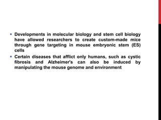  Developments in molecular biology and stem cell biology
have allowed researchers to create custom-made mice
through gene targeting in mouse embryonic stem (ES)
cells
 Certain diseases that afflict only humans, such as cystic
fibrosis and Alzheimer's can also be induced by
manipulating the mouse genome and environment
 