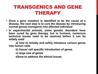 TRANSGENICS AND GENE
THERAPY
 Once a gene mutation is identified to be the cause of a
disease, the next step is to cure the disease by introducing
normal genes( transgene) into affected individual
 In experimental animals, some genetic disorders have
been cured by gene therapy, but in humans, numerous
technical issues need to be resolved before it can be
widely used
a) how to reliably and safely introduce various genes
into human cells
b) tissue/ cell specific introduction of genes
c) large size of genes
d)how to address the ethical issues
 
