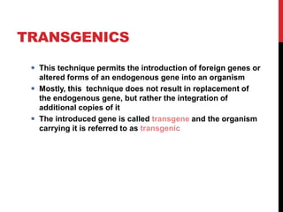 TRANSGENICS
 This technique permits the introduction of foreign genes or
altered forms of an endogenous gene into an organism
 Mostly, this technique does not result in replacement of
the endogenous gene, but rather the integration of
additional copies of it
 The introduced gene is called transgene and the organism
carrying it is referred to as transgenic
 