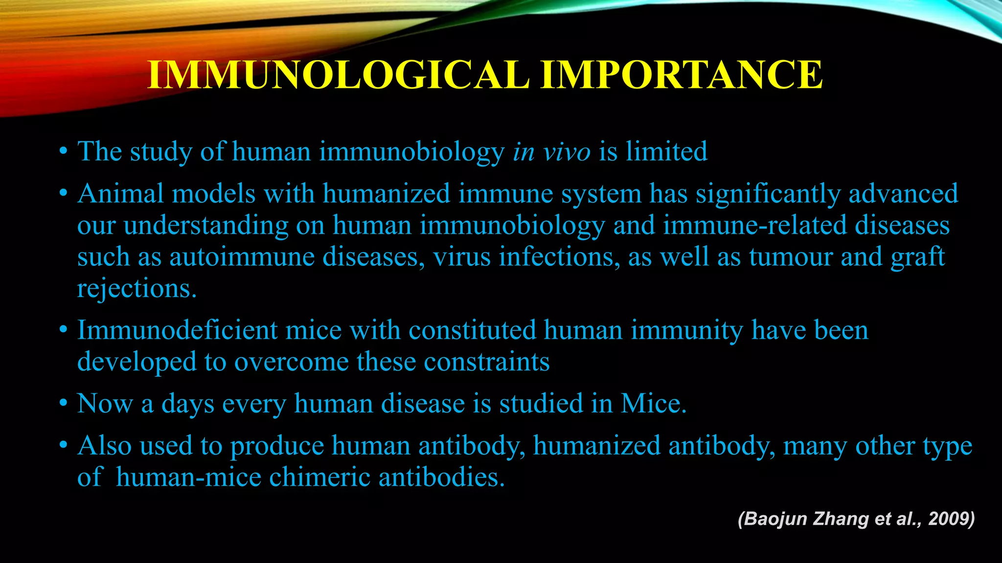 IMMUNOLOGICAL IMPORTANCE
• The study of human immunobiology in vivo is limited
• Animal models with humanized immune system has significantly advanced
our understanding on human immunobiology and immune-related diseases
such as autoimmune diseases, virus infections, as well as tumour and graft
rejections.
• Immunodeficient mice with constituted human immunity have been
developed to overcome these constraints
• Now a days every human disease is studied in Mice.
• Also used to produce human antibody, humanized antibody, many other type
of human-mice chimeric antibodies.
(Baojun Zhang et al., 2009)
 
