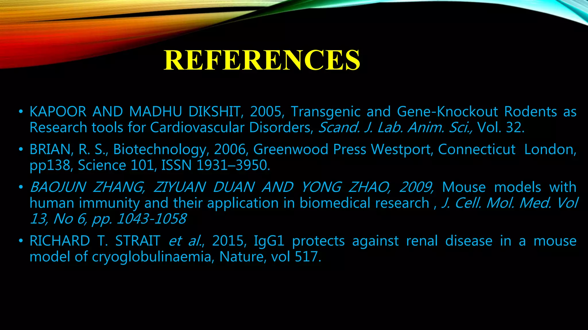 REFERENCES
• KAPOOR AND MADHU DIKSHIT, 2005, Transgenic and Gene-Knockout Rodents as
Research tools for Cardiovascular Disorders, Scand. J. Lab. Anim. Sci., Vol. 32.
• BRIAN, R. S., Biotechnology, 2006, Greenwood Press Westport, Connecticut London,
pp138, Science 101, ISSN 1931–3950.
• BAOJUN ZHANG, ZIYUAN DUAN AND YONG ZHAO, 2009, Mouse models with
human immunity and their application in biomedical research , J. Cell. Mol. Med. Vol
13, No 6, pp. 1043-1058
• RICHARD T. STRAIT et al., 2015, IgG1 protects against renal disease in a mouse
model of cryoglobulinaemia, Nature, vol 517.
 