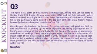 Q3
This ﬁgure X is a giant of Indian sports administration. Having held various posts at
Hockey India (HI), Indian Olympic Association (IOA) and the International Hockey
Federation (FIH). Amazingly, he has also been the president of all three at different
times, and particularly being elected to the top post at the FIH was a historic feat as
he was the ﬁrst non-European president of the FIH.
Over the years he has been in the news for various reasons, both good and bad. He
was instrumental in setting up HI which replaced the failing organisation IHF as
India’s representative at the world body. He has been at the centre of controversy
sometimes for sackings of coaches and players, especially the abrupt departure of a
Dutch coach of the Indian national team in 2015. However, X is seen as having been
instrumental in reviving Indian hockey, increasing its popularity, and making India
more powerful in the hockey world both on the ﬁeld and in the corridors of power
within the FIH.
Identify X.
 