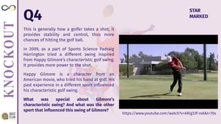 Q4
This is generally how a golfer takes a shot, it
provides stability and control, thus more
chances of hitting the golf ball.
In 2009, as a part of Sports Science Padraig
Harrington tried a different swing inspired
from Happy Gilmore’s characteristic golf swing.
It provides more power to the shot.
Happy Gilmore is a character from an
American movie, who tried his hand at golf. His
past experience in a different sport inﬂuenced
his characteristic golf swing.
What was special about Gilmore’s
characteristic swing? And what was the other
sport that inﬂuenced this swing of Gilmore?
STAR
MARKED
https://www.youtube.com/watch?v=ARig33f-rxA&t=70s
 